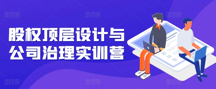 股权顶层设计与公司治理实训营，补全股权短板/守住控制权底线/熟悉4大注册信息/规避3大法律风险-一起网赚吧