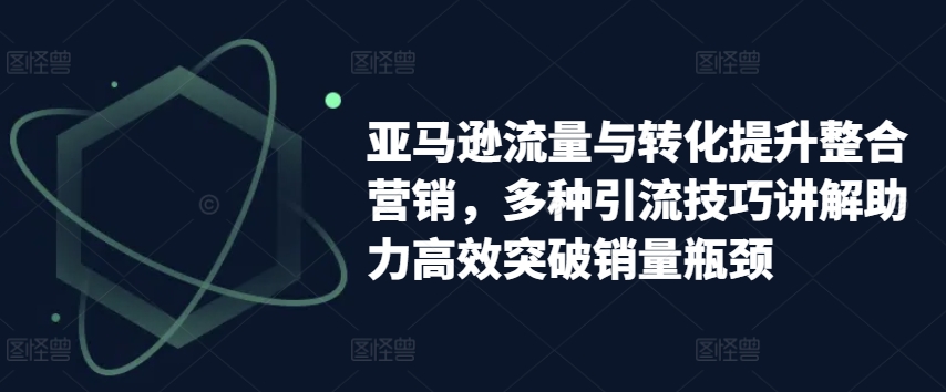 亚马逊流量与转化提升整合营销，多种引流技巧讲解助力高效突破销量瓶颈-一起网赚吧