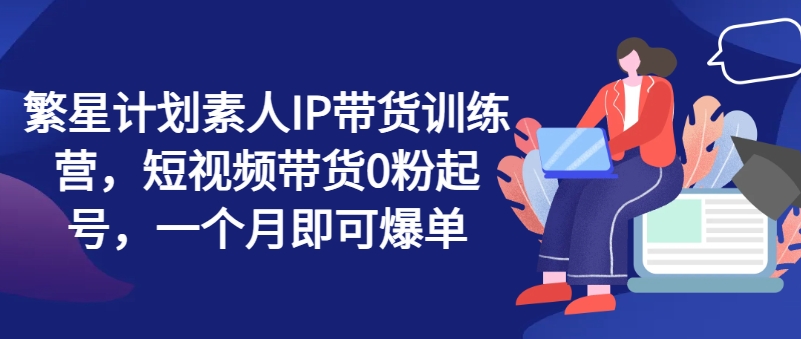 繁星计划素人IP带货训练营，短视频带货0粉起号，一个月即可爆单-一起网赚吧