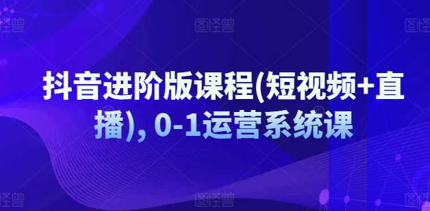 抖音进阶版课程(短视频+直播), 0-1运营系统课-一起网赚吧