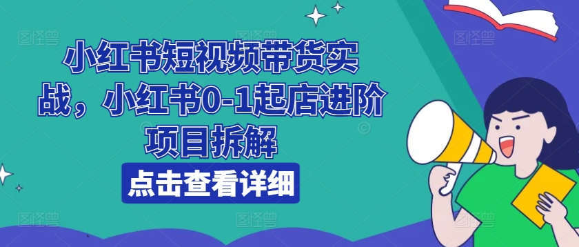 小红书短视频带货实战，小红书0-1起店进阶项目拆解-一起网赚吧