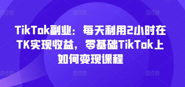 TikTok副业：每天利用2小时在TK实现收益，零基础TikTok上如何变现课程-一起网赚吧