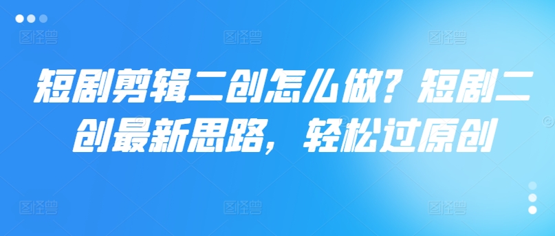 短剧剪辑二创怎么做？短剧二创最新思路，轻松过原创-一起网赚吧