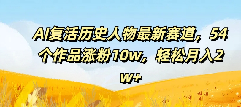 AI复活历史人物最新赛道，54个作品涨粉10w，轻松月入2w+【揭秘】-一起网赚吧