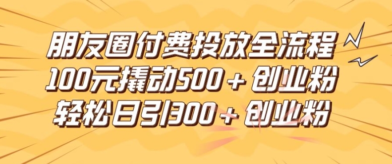 朋友圈高效付费投放全流程，100元撬动500+创业粉，日引流300加精准创业粉【揭秘】-一起网赚吧