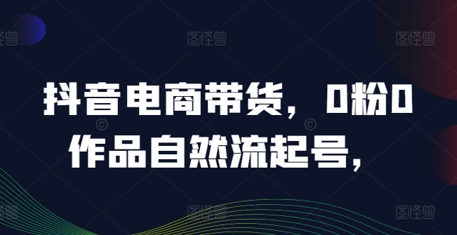 抖音电商带货，0粉0作品自然流起号，热销20多万人的抖音课程的经验分享-一起网赚吧