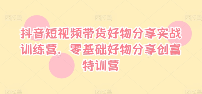 抖音短视频带货好物分享实战训练营，零基础好物分享创富特训营-一起网赚吧