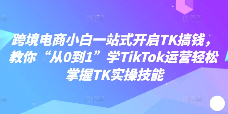 跨境电商小白一站式开启TK搞钱,教你“从0到1”学TikTok运营轻松掌握TK实操技能-一起网赚吧