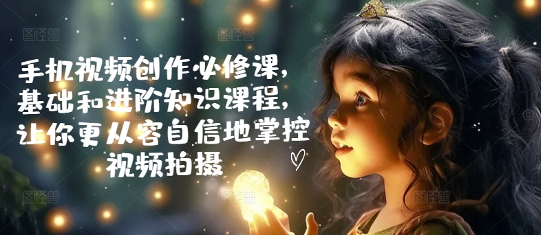 手机视频创作必修课，基础和进阶知识课程，让你更从容自信地掌控视频拍摄-一起网赚吧