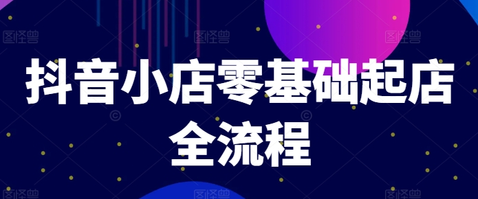 抖音小店零基础起店全流程，快速打造单品爆款技巧、商品卡引流模式与推流算法等-一起网赚吧