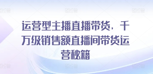运营型主播直播带货，​千万级销售额直播间带货运营秘籍-一起网赚吧