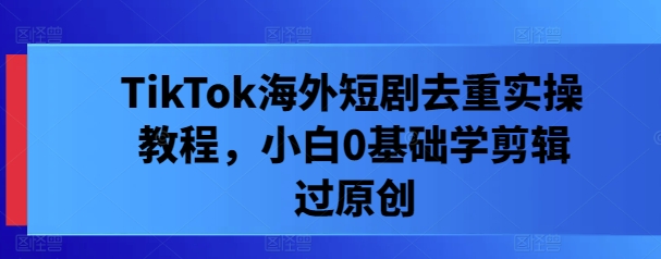 TikTok海外短剧去重实操教程，小白0基础学剪辑过原创-一起网赚吧