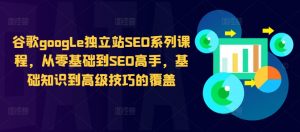谷歌google独立站SEO系列课程，从零基础到SEO高手，基础知识到高级技巧的覆盖-一起网赚吧