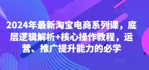 2024年最新淘宝电商系列课，底层逻辑解析+核心操作教程，运营、推广提升能力的必学-一起网赚吧