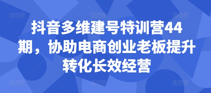 抖音多维建号特训营44期，协助电商创业老板提升转化长效经营-一起网赚吧