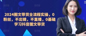 ​​​​​​2024图文带货全流程实操，0粉丝，不出镜，不直播，0基础学习抖音图文带货-一起网赚吧