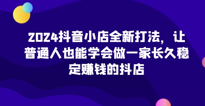 2024抖音小店全新打法，让普通人也能学会做一家长久稳定赚钱的抖店（更新）-一起网赚吧