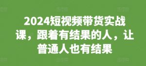 2024短视频带货实战课，跟着有结果的人，让普通人也有结果-一起网赚吧