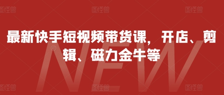 最新快手短视频带货课，开店、剪辑、磁力金牛等-一起网赚吧