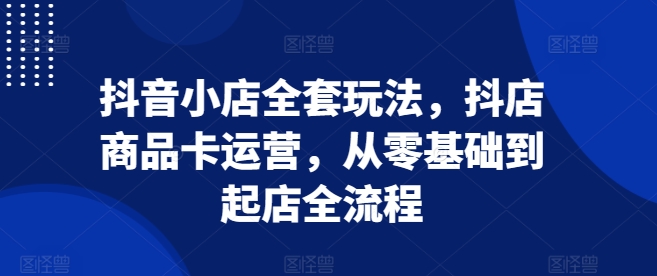 抖音小店全套玩法，抖店商品卡运营，从零基础到起店全流程-一起网赚吧