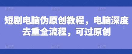 短剧电脑伪原创教程，电脑深度去重全流程，可过原创-一起网赚吧