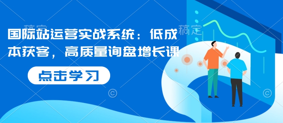 国际站运营实战系统：低成本获客，高质量询盘增长课-一起网赚吧