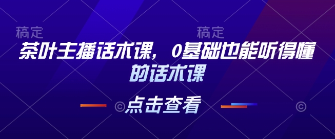茶叶主播话术课，0基础也能听得懂的话术课-一起网赚吧