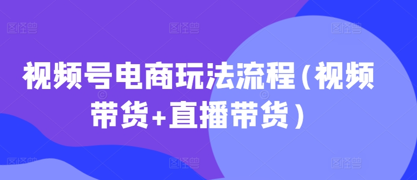 视频号电商玩法流程，视频带货+直播带货【更新2025年1月】-一起网赚吧