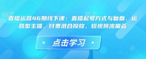 直播运营46期线下课：直播起号方式与复盘、运营型主播、付费混合投放、短视频流量叠-一起网赚吧