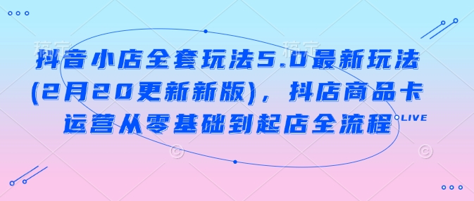 抖音小店全套玩法5.0最新玩法(2月20更新新版)，抖店商品卡运营从零基础到起店全流程-一起网赚吧