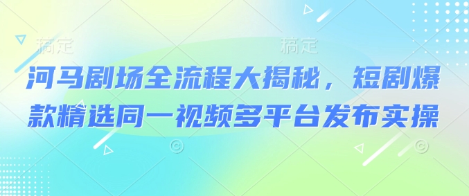 河马剧场全流程大揭秘，短剧爆款精选同一视频多平台发布实操-一起网赚吧
