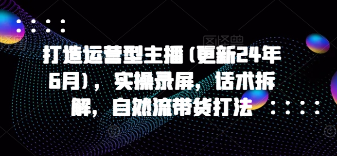 打造运营型主播(更新25年5月)，实操录屏，话术拆解，自然流带货打法-一起网赚吧