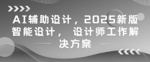 AI辅助设计，2025新版智能设计， 设计师工作解决方案-一起网赚吧