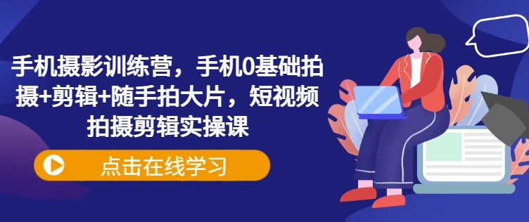 手机摄影训练营，手机0基础拍摄+剪辑+随手拍大片，短视频拍摄剪辑实操课-一起网赚吧