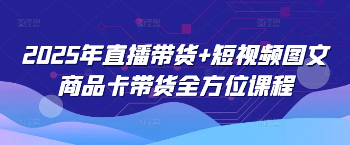 2025年直播带货+短视频图文商品卡带货全方位课程-一起网赚吧