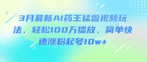3月最新AI药王猛兽视频玩法，轻松100W播放，简单快速涨粉起号10w+-一起网赚吧