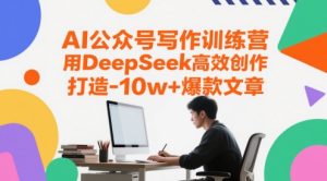 AI公众号写作训练营,用DeepSeek高效创作,打造10w+爆款文章-一起网赚吧