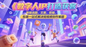 数字人IP打造获客变现实操课，智能选题、文案、剪辑、包装一站式解决短视频创作难题-一起网赚吧