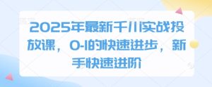 2025年最新千川实战投放课，0-1的快速进步，新手快速进阶-一起网赚吧