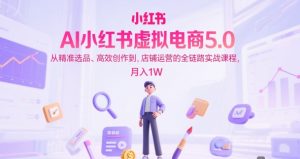 AI小红书虚拟电商5.0，从精准选品、高效创作到，店铺运营的全链路实战课程，月入1W（更新中）-一起网赚吧