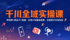 千川全域实操课，短视频+商品卡+直播，全域计划基础搭建，全面提升全域投放-一起网赚吧