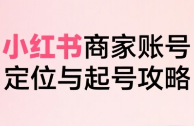 小红书电商全链路实战从定位到爆单，系统拆解小红书商家起号全流程（更新）-一起网赚吧