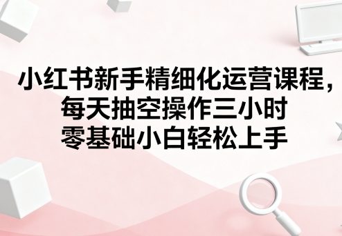 小红书新手精细化运营课程，每天抽空操作三小时，零基础小白轻松上手-一起网赚吧