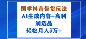 国学抖音带货玩法，AI生成内容+高利润选品，轻松月入1W+-一起网赚吧