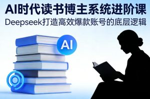 AI时代读书博主系统进阶课，Deepseek打造高效爆款账号的底层逻辑-一起网赚吧