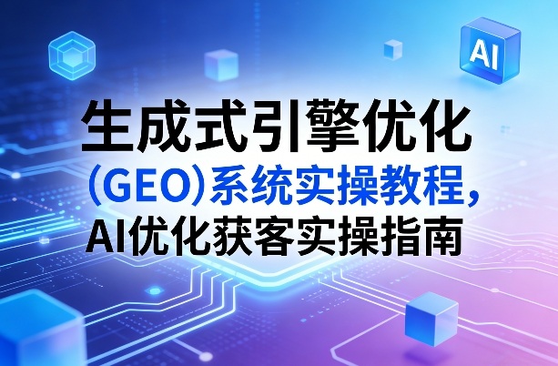 生成式引擎优化（GEO）系统实操教程，AI优化获客实操指南-一起网赚吧
