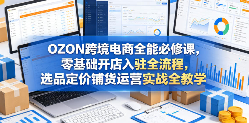 OZON跨境电商全能必修课，零基础开店入驻全流程，选品定价铺货运营实战全教学（更新0605）-一起网赚吧